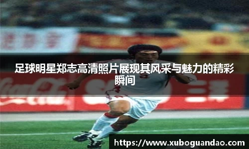 足球明星郑志高清照片展现其风采与魅力的精彩瞬间